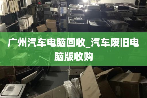广州汽车电脑回收_汽车废旧电脑版收购