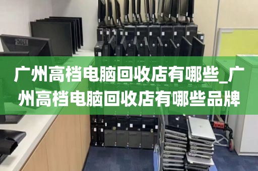 广州高档电脑回收店有哪些_广州高档电脑回收店有哪些品牌