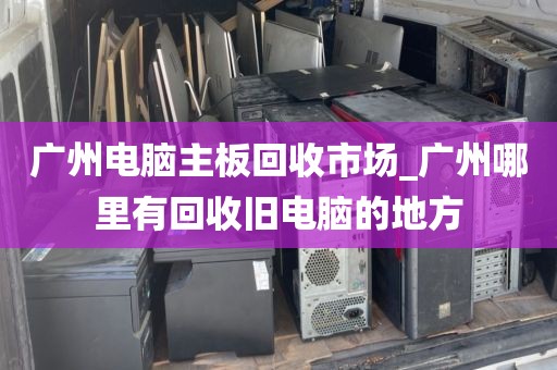 广州电脑主板回收市场_广州哪里有回收旧电脑的地方