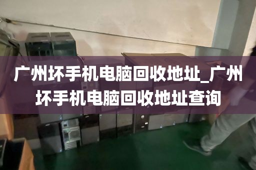 广州坏手机电脑回收地址_广州坏手机电脑回收地址查询